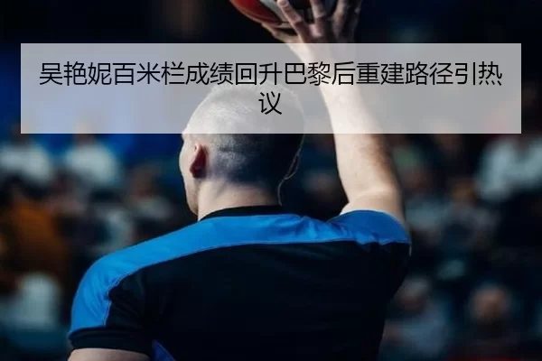吴艳妮百米栏成绩回升巴黎后重建路径引热议