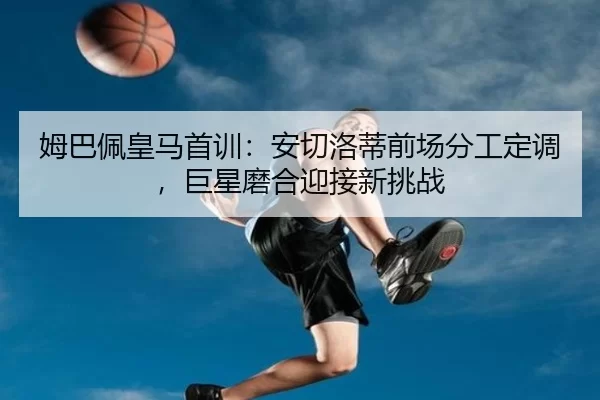 姆巴佩皇马首训：安切洛蒂前场分工定调，巨星磨合迎接新挑战